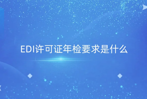 EDI許可證年檢要求是什么?年報(bào)材料及注意事項(xiàng)