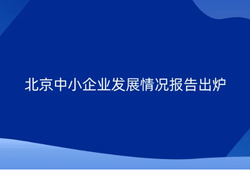 北京中小企業(yè)發(fā)展情況報告出爐 國家級專精特新“小巨人”企業(yè)795家